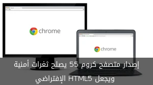 إصدار متصفح كروم 55 يصلح ثغرات أمنية ويجعل HTML5 الإفتراضي